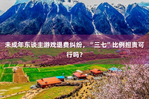 未成年东谈主游戏退费纠纷,“三七”比例担责可行吗?