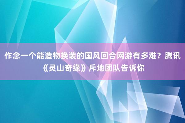 作念一个能造物换装的国风回合网游有多难?腾讯《灵山奇缘》斥地团队告诉你