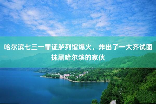 哈尔滨七三一罪证胪列馆爆火,炸出了一大齐试图抹黑哈尔滨的家伙