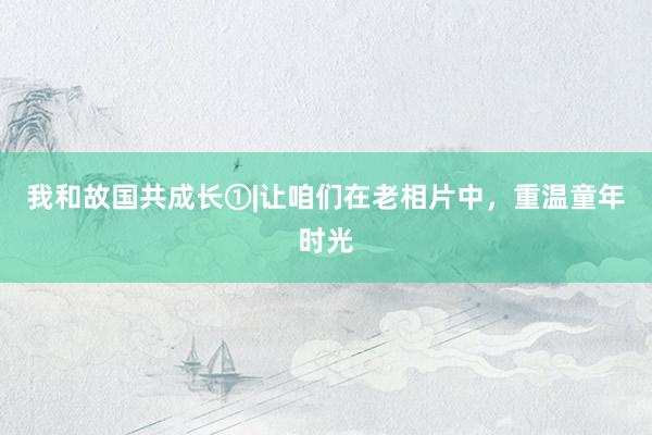 我和故国共成长①|让咱们在老相片中,重温童年时光