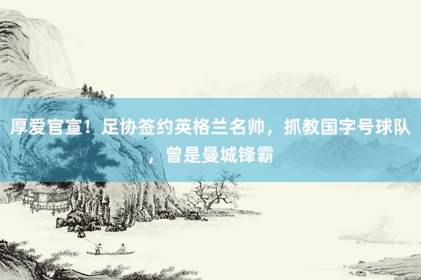厚爱官宣!足协签约英格兰名帅,抓教国字号球队,曾是曼城锋霸