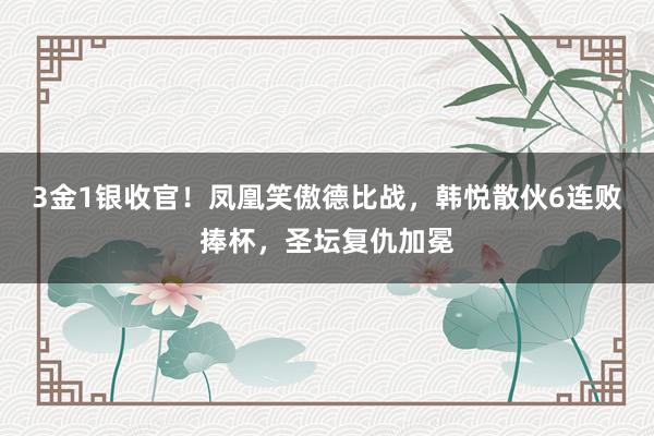 3金1银收官！凤凰笑傲德比战，韩悦散伙6连败捧杯，圣坛复仇加冕