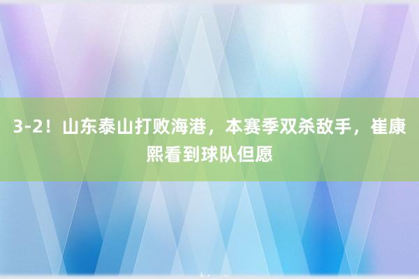 3-2!山东泰山打败海港,本赛季双杀敌手,崔康熙看到球队但愿