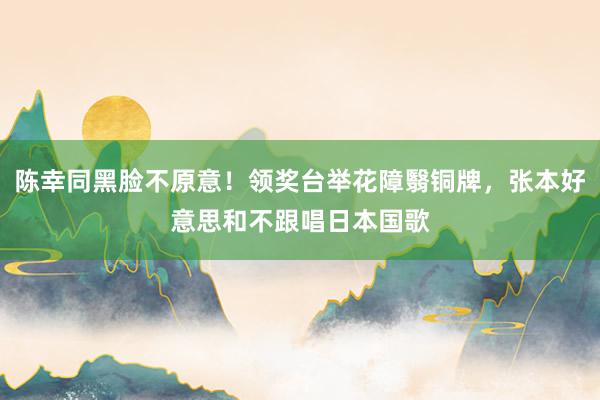 陈幸同黑脸不原意!领奖台举花障翳铜牌,张本好意思和不跟唱日本国歌