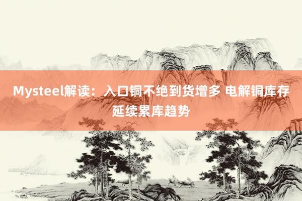 Mysteel解读:入口铜不绝到货增多 电解铜库存延续累库趋势