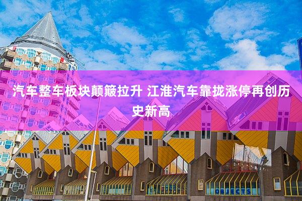 汽车整车板块颠簸拉升 江淮汽车靠拢涨停再创历史新高