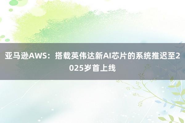 亚马逊AWS：搭载英伟达新AI芯片的系统推迟至2025岁首上线