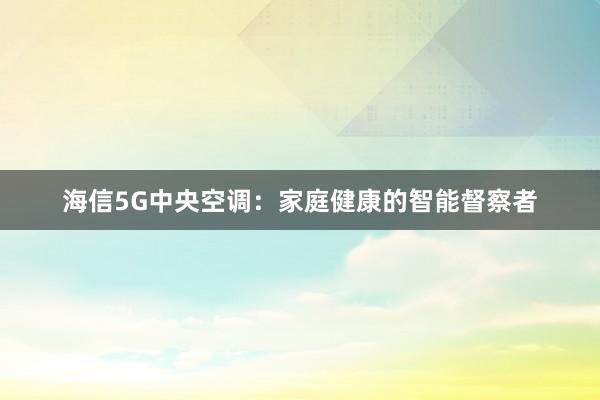 海信5G中央空调:家庭健康的智能督察者