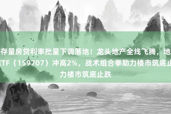 存量房贷利率批量下调落地!龙头地产全线飞腾,地产ETF(159707)冲高2%,战术组合拳助力楼市筑底止跌