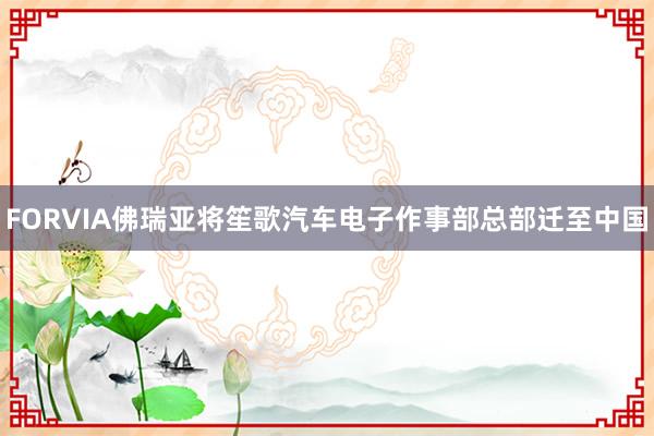 FORVIA佛瑞亚将笙歌汽车电子作事部总部迁至中国