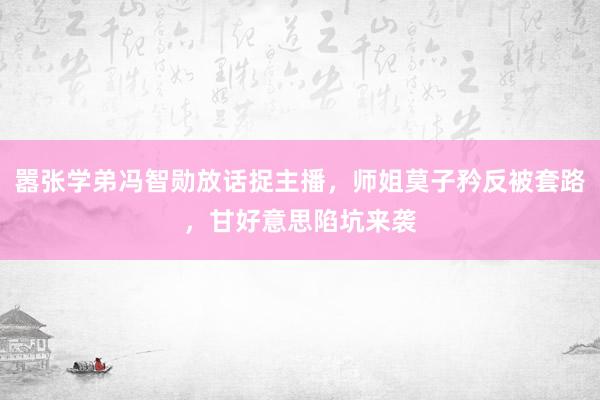 嚣张学弟冯智勋放话捉主播,师姐莫子矜反被套路,甘好意思陷坑来袭