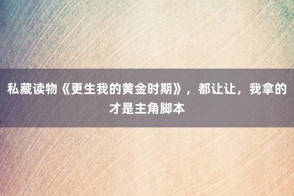 私藏读物《更生我的黄金时期》,都让让,我拿的才是主角脚本