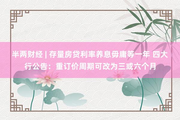 半两财经 | 存量房贷利率养息毋庸等一年 四大行公告:重订价周期可改为三或六个月
