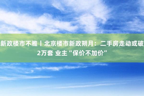 新政楼市不雅丨北京楼市新政朔月:二手房走动或破2万套 业主“保价不加价”