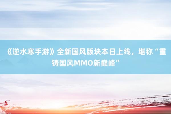 《逆水寒手游》全新国风版块本日上线,堪称“重铸国风MMO新巅峰”