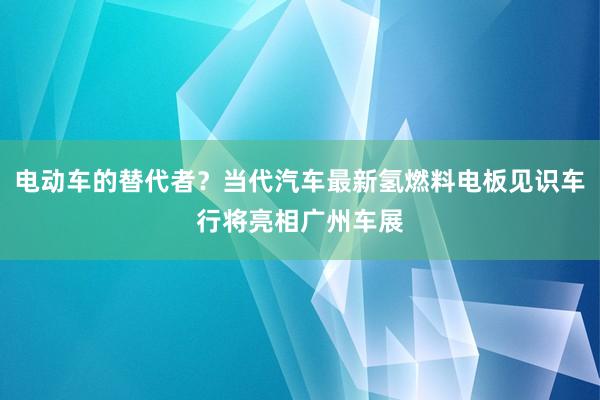 电动车的替代者？当代汽车最新氢燃料电板见识车行将亮相广州车展