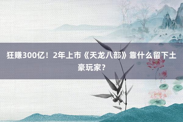 狂赚300亿！2年上市《天龙八部》靠什么留下土豪玩家？
