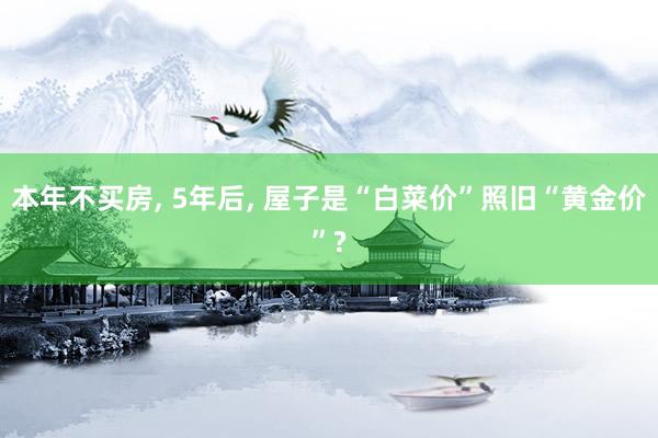 本年不买房, 5年后, 屋子是“白菜价”照旧“黄金价”?