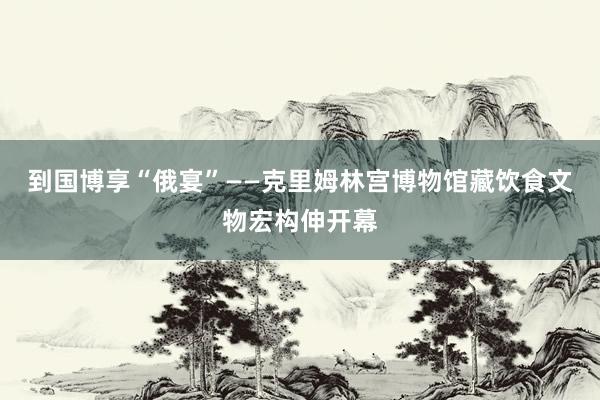 到国博享“俄宴”——克里姆林宫博物馆藏饮食文物宏构伸开幕