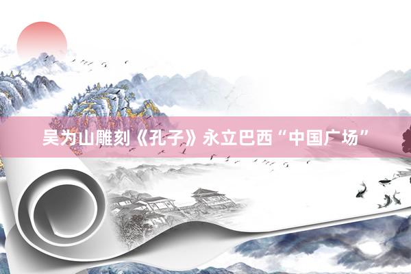 吴为山雕刻《孔子》永立巴西“中国广场”