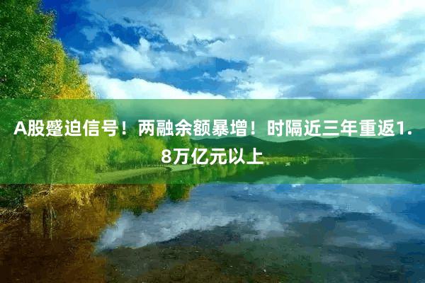 A股蹙迫信号！两融余额暴增！时隔近三年重返1.8万亿元以上