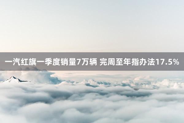 一汽红旗一季度销量7万辆 完周至年指办法17.5%