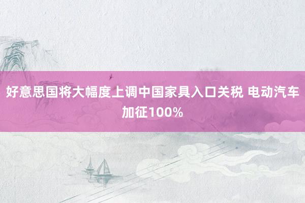 好意思国将大幅度上调中国家具入口关税 电动汽车加征100%