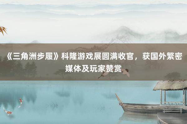 《三角洲步履》科隆游戏展圆满收官，获国外繁密媒体及玩家赞赏