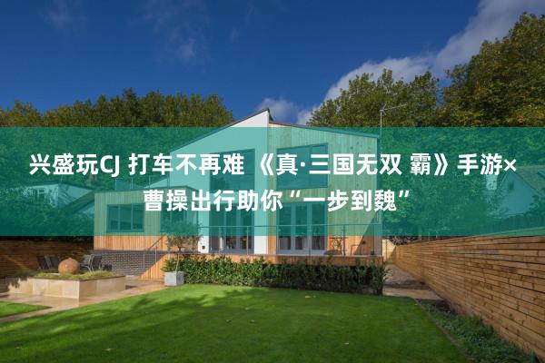 兴盛玩CJ 打车不再难 《真·三国无双 霸》手游× 曹操出行助你“一步到魏”