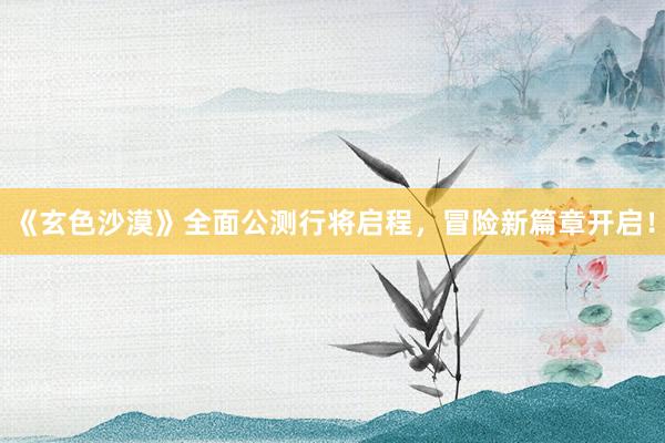 《玄色沙漠》全面公测行将启程,冒险新篇章开启!