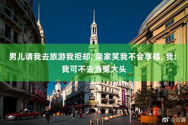 男儿请我去旅游我拒却, 亲家笑我不会享福, 我: 我可不去当冤大头