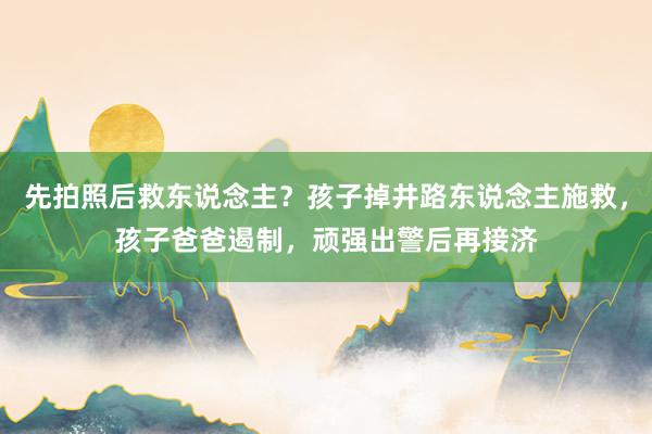 先拍照后救东说念主？孩子掉井路东说念主施救，孩子爸爸遏制，顽强出警后再接济