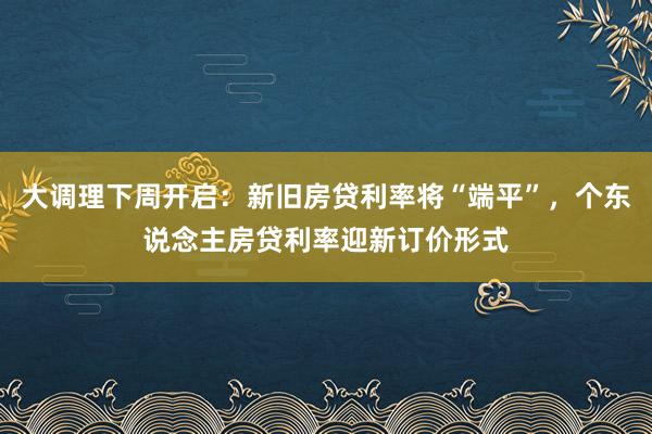 大调理下周开启：新旧房贷利率将“端平”，个东说念主房贷利率迎新订价形式